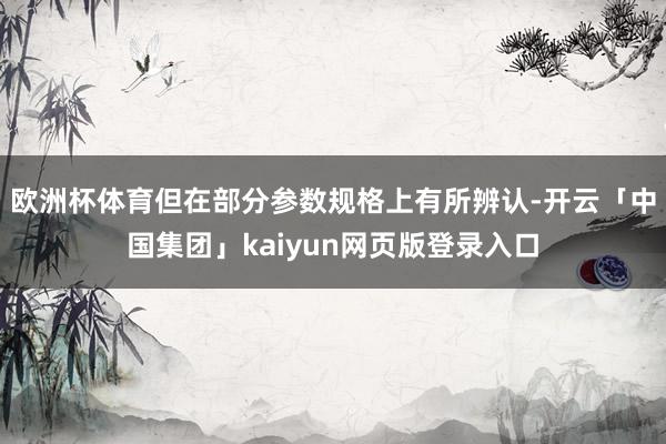 欧洲杯体育但在部分参数规格上有所辨认-开云「中国集团」kaiyun网页版登录入口