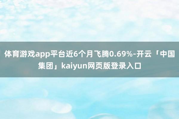 体育游戏app平台近6个月飞腾0.69%-开云「中国集团」kaiyun网页版登录入口